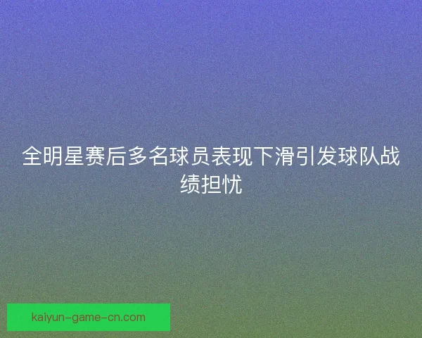 全明星赛后多名球员表现下滑引发球队战绩担忧