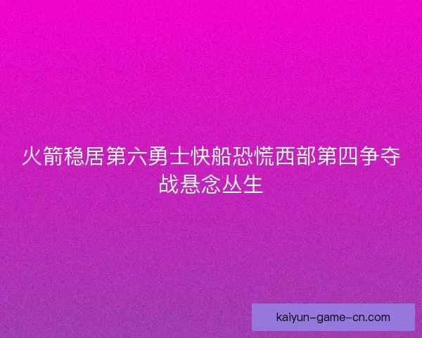 火箭稳居第六勇士快船恐慌西部第四争夺战悬念丛生