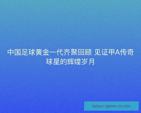 中国足球黄金一代齐聚回顾 见证甲A传奇球星的辉煌岁月