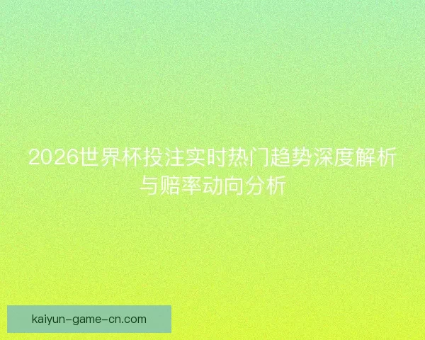 2026世界杯投注实时热门趋势深度解析与赔率动向分析