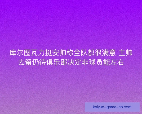 库尔图瓦力挺安帅称全队都很满意 主帅去留仍待俱乐部决定非球员能左右